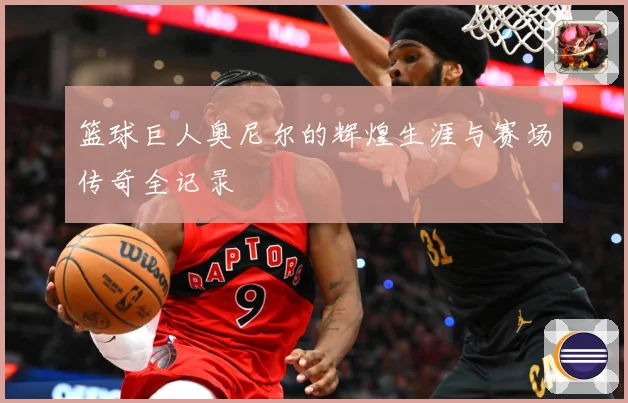 篮球巨人奥尼尔的辉煌生涯与赛场传奇全记录