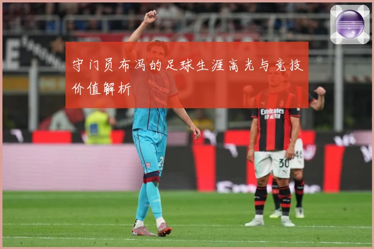 守门员布冯的足球生涯高光与竞技价值解析