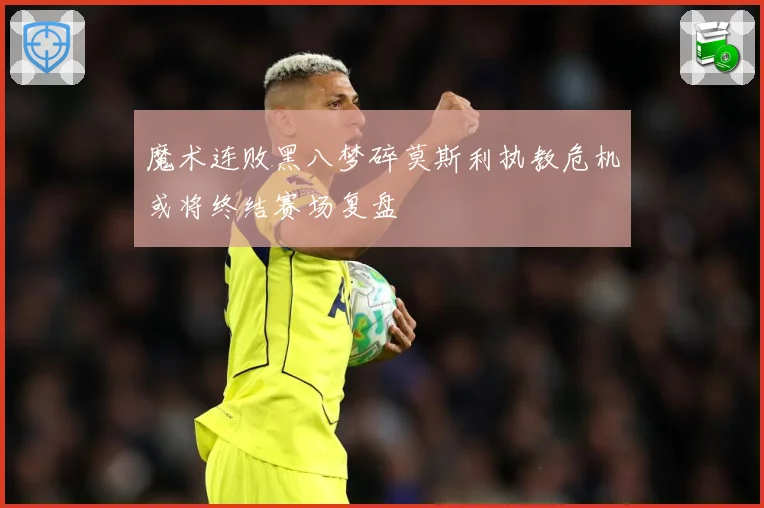 魔术连败黑八梦碎莫斯利执教危机或将终结赛场复盘