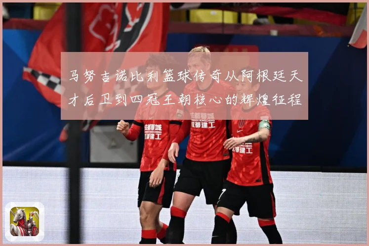 马努吉诺比利篮球传奇从阿根廷天才后卫到四冠王朝核心的辉煌征程