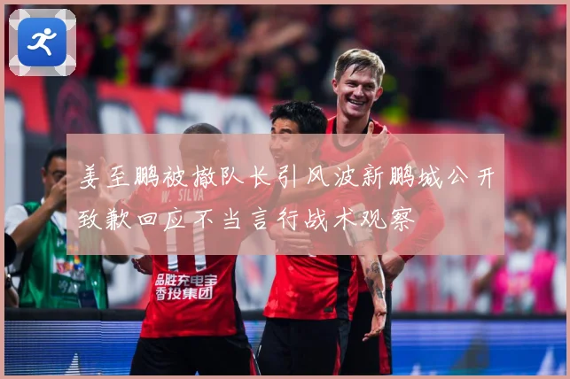 姜至鹏被撤队长引风波新鹏城公开致歉回应不当言行战术观察
