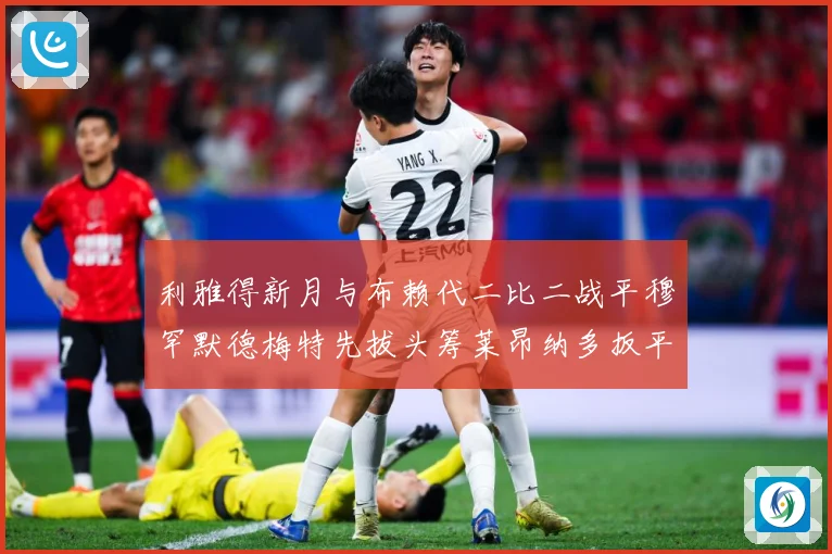利雅得新月与布赖代二比二战平穆罕默德梅特先拔头筹莱昂纳多扳平数据研判
