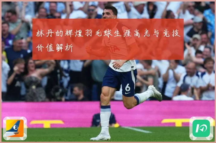 林丹的辉煌羽毛球生涯高光与竞技价值解析