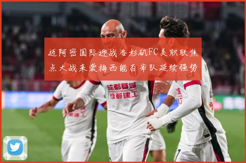 迈阿密国际迎战洛杉矶FC美职联焦点大战来袭梅西能否率队延续强势表现
