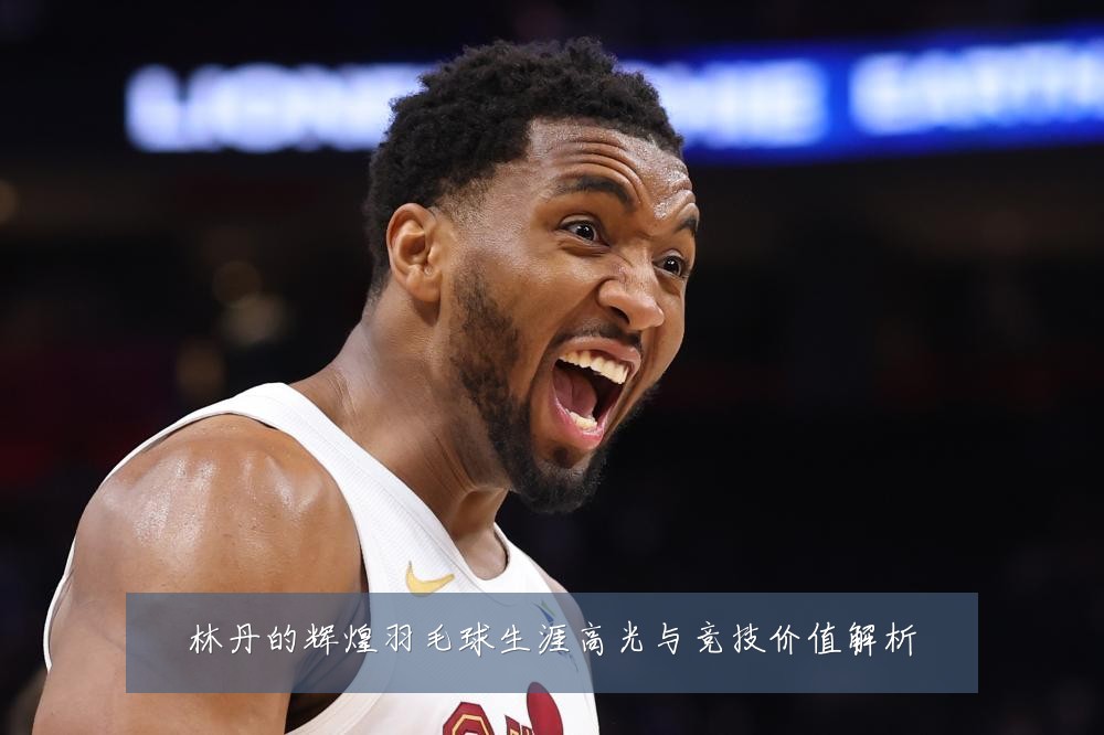 林丹的辉煌羽毛球生涯高光与竞技价值解析